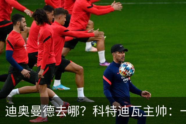 迪奥曼德去哪？科特迪瓦主帅：一会巴黎一会红军的，现在他很专注